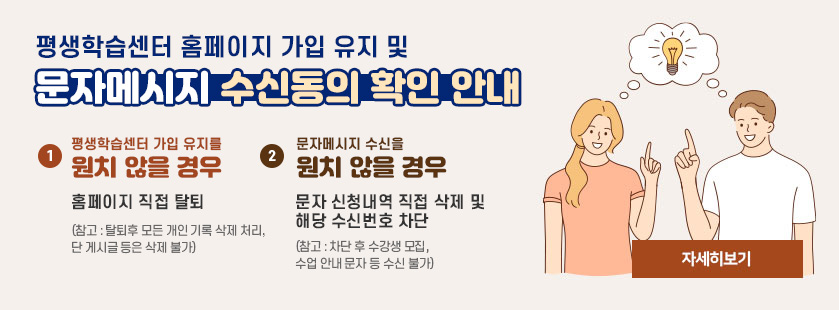 평생학습센터 홈페이지 가입 유지 및 문자메시지 수신동의 확인 안내 1. 평생학습센터 가입 유지를 원치않을 경우 홈페이지 직접 탈퇴(참고 : 탈퇴후 모든 개인 기록 삭제 처리, 단 게시글 등은 삭제 불가) 2.문자메시지 수신을 원치않을 경우 문자 신청내역 직접 삭제 및 해당수신번호 차단(참고 : 차단후 수강생 모집, 수업 안내 문자 등 수신 불가) 자세히 보기