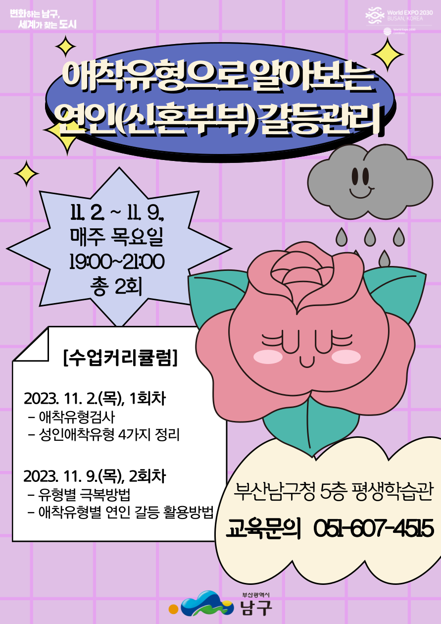 애착유형으로 알아보는 연인(신혼부부)갈등관리11 2~ 11. 9,매주 목요일 19:00-21:00총 2회[수업커리큘럼]2023. 11. 2.(목), 1회차-애착유형검사- 성인애착유형 4가지 정리2023. 11. 9.(목), 2회차-유형별 극복방법?애착유형별 연인 갈등 활용방법부산남구청 5층 평생학습관교육문의 051-607-4515