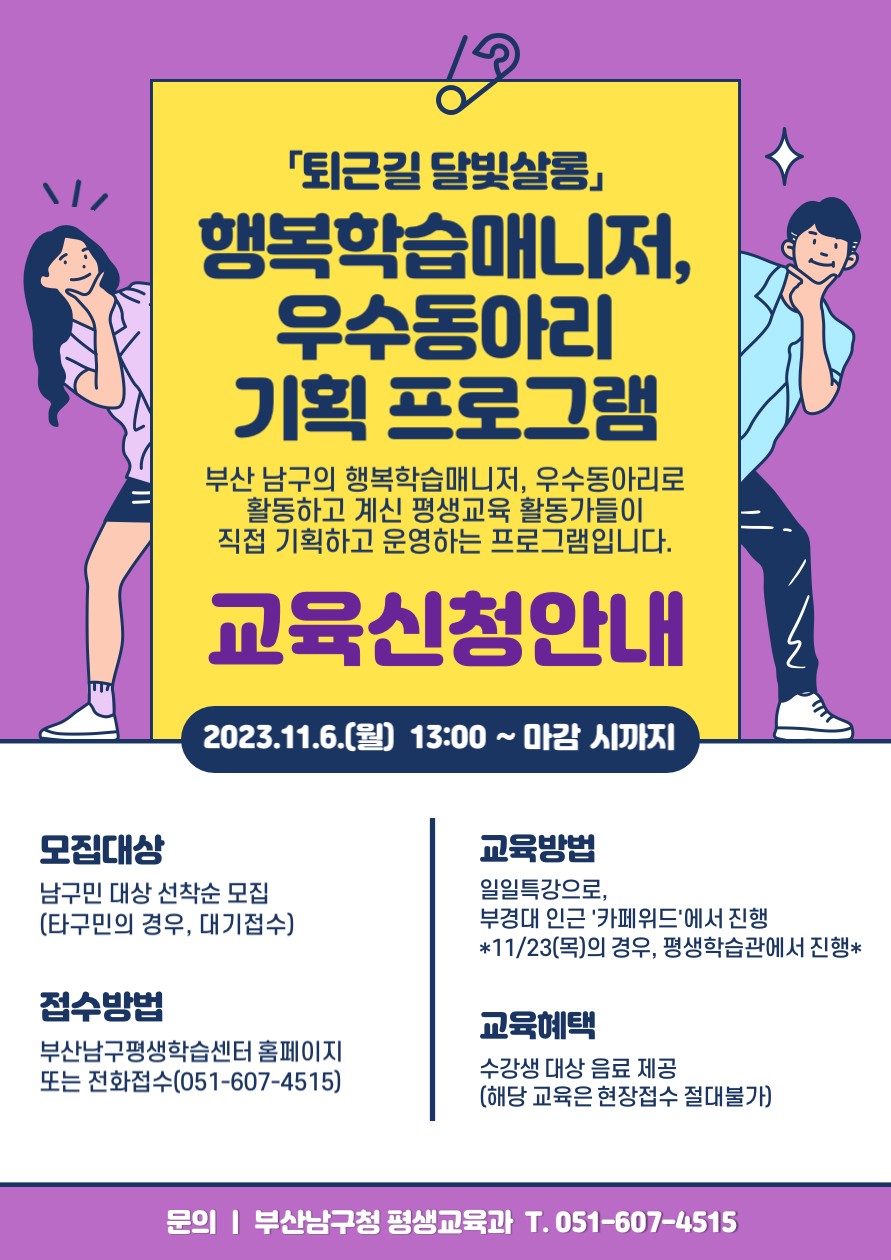 퇴근길 달빛살롱 행복학습매니저,우수동아리기획 프로그램부산 남구의 행복학습매니저, 우수동아리로 활동하고 계신 평생교육 활동가들이 직접 기획하고 운영하는 프로그램입니다.교육신청안내2023.11.6.(월) 13:00 ~ 마감시까지모집대상남구민 대상 선착순 모집(타구민의 경우, 대기접수)접수방법부산남구평생학습센터 홈페이지 또는 전화접수(051-607-4515)교육방법일일특강으로,부경대 인근 '카페위드'에서 진행*11/23(목)의 경우, 평생학습관에서 진행*교육혜택수강생 대상 음료 제공(해당 교육은 현장접수 절대불가)문의 | 부산남구청 평생교육과 T. 051-607-4515