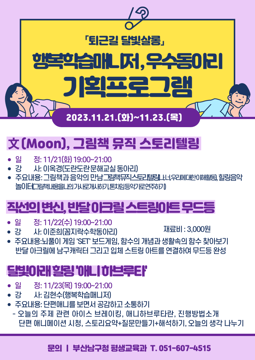 퇴근길 달빛살롱행복학습매니저,우수동아리기획프로그램2023.11.21.(화)~11.23.(목)文(Moon), 그림책 뮤직 스토리텔링? 일정: 11/21(화) 19:00~21:00? 강사: 이옥경(도란도란문해교실 동아리)? 주요내용:그림책과 음악의 만남그림책뮤직스토리텔링나,너,우리에대한이해활동), 힐링음악 놀이터그림책내용을나의 가사로개시하기,톤차임등악기로연주하직선의 변신, 반달아크릴 스트링아트 무드등? 일 정: 11/22(수) 19:00~21:00? 강 사: 이준희(꼼지락수학동아리)재료비 : 3,000원? 주요내용:뇌풀이 게임SET 보드게임, 함수의 개념과 생활속의 함수 찾아보기 반달 아크릴에 남구캐릭터 그리고 입체 스트링 아트를 연결하여 무드등 완성달빛아래힐링애니하브루타? 일 정: 11/23(목) 19:00~21:00? 강사: 김현수(행복학습매니저)? 주요내용: 단편애니를 보면서 공감하고 소통하기- 오늘의 주제 관련 아이스 브레이킹, 애니하브루타란, 진행방법소개단편 애니메이션 시청, 스토리요약+질문만들기+해석하기, 오늘의 생각 나누기문의 |부산남구청 평생교육과 T.051-607-4515