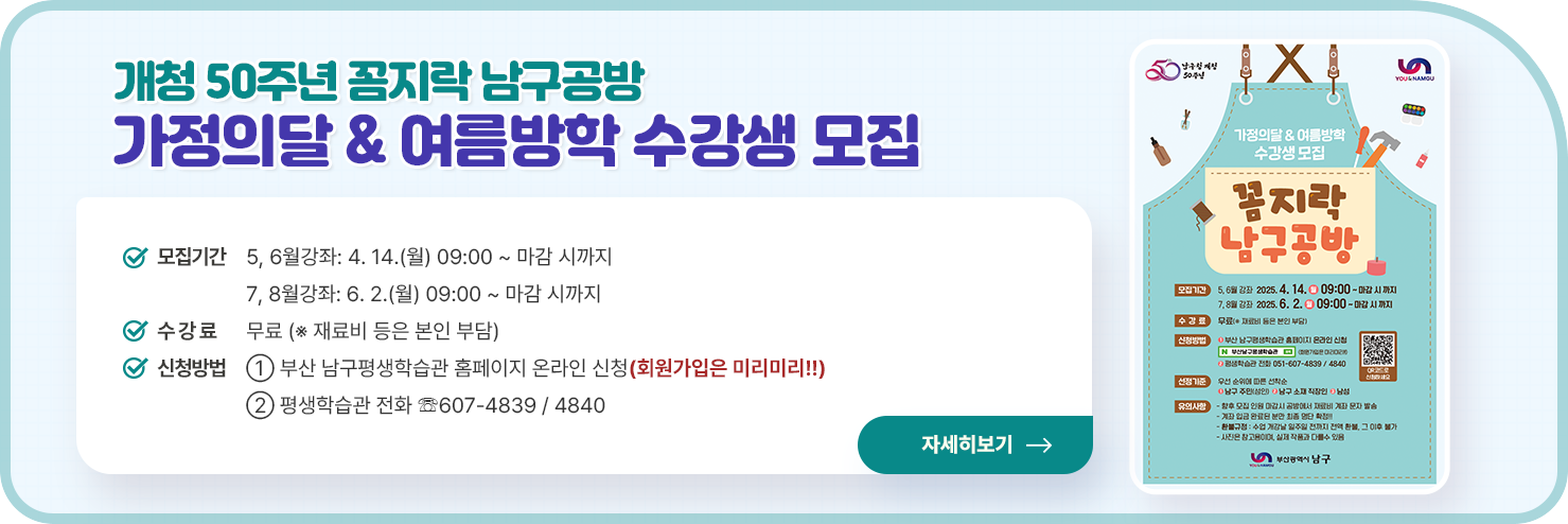 ○ 모집기간
    - 5, 6월강좌: 4. 14.(월) 09:00 ~ 마감 시까지
    - 7, 8월강좌: 6. 2.(월) 09:00 ~ 마감 시까지 
             
  ○ 수 강 료: 무료 (※ 재료비 등은 본인 부담)
  
  ○ 신청방법
    ① 부산 남구평생학습관 홈페이지 온라인 신청(회원가입은 미리미리!!)                                               
    ② 평생학습관 전화 ☏607-4839 / 4840
  
  
  자세히 보기
