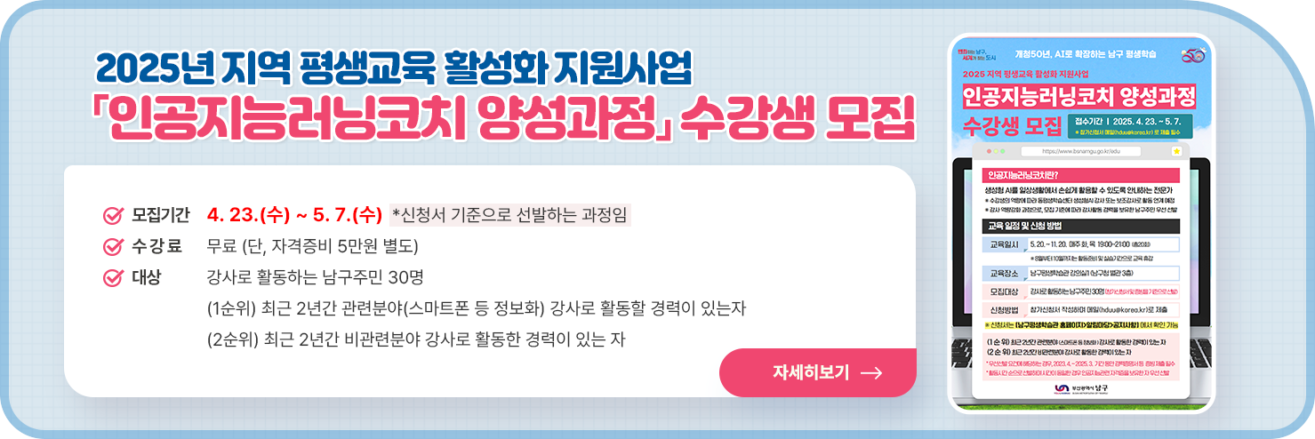 2025년 지역 평생교육 활성화 지원사업 「인공지능러닝코치 양성과정」 수강생 모집
	○ 모집기간 : 4. 23.(수) ~ 5. 7.(수) *신청서 기준으로 선발하는 과정임

○ 수 강 료 : 무료 (단, 자격증비 5만원 별도)

○ 대  상 : 강사로 활동하는 남구주민 30명
  - (1순위) 최근 2년간 관련분야(스마트폰 등 정보화) 강사로 활동할 경력이 있는자
  - (2순위) 최근 2년간 비관련분야 강사로 활동한 경력이 있는 자


자세히 보기
