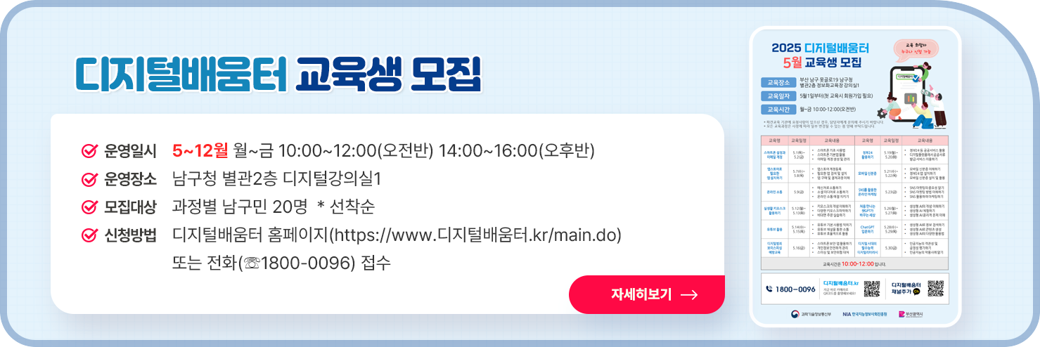 
  디지털배움터 교육생 모집

○ 운영일시 : 5~12월 월~금 10:00~12:00(오전반) 14:00~16:00(오후반)
○ 운영장소 : 남구청 별관2층 디지털강의실1
○ 모집대상 : 과정별 남구민 20명  * 선착순
○ 신청방법 : 디지털배움터 홈페이지(https://www.디지털배움터.kr/main.do) 또는 전화(☏1800-0096) 접수

자세히 보기
