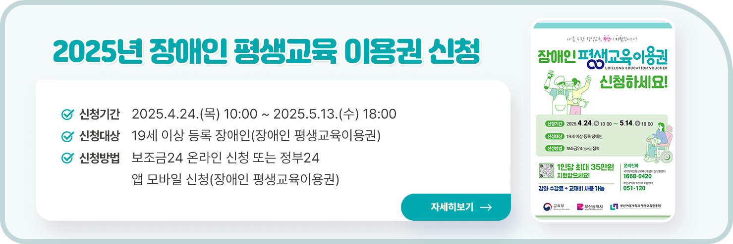 2025년 일반, 장애인 평생교육 이용권 신청 홍보 팝업존 게시 요청
  ○ 신청기간 : 2025.4.24.(목) 10:00 ~ 2025.5.13.(수) 18:00
  ○ 신청대상 : 19세 이상 기초생활수급자, 차상위계층(일반 평생교육이용권), 19세 이상 등록 장애인(장애인 평생교육이용권)
  ○ 신청방법 : 부산광역시 평생교육이용권 홈페이지 온라인 신청 또는 모바일 신청(일반 평생교육 이용권), 보조금24 온라인 신청 또는 정부24 앱 모바일 신청(장애인 평생교육이용권)