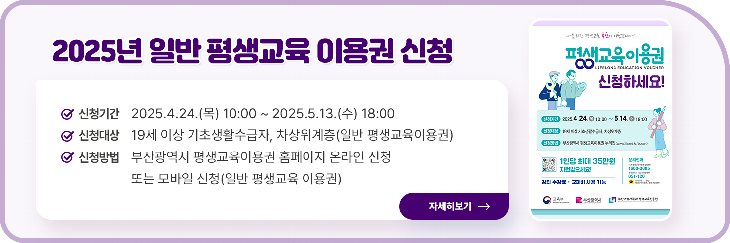 2025년 일반, 장애인 평생교육 이용권 신청 홍보 팝업존 게시 요청
  ○ 신청기간 : 2025.4.24.(목) 10:00 ~ 2025.5.13.(수) 18:00
  ○ 신청대상 : 19세 이상 기초생활수급자, 차상위계층(일반 평생교육이용권), 19세 이상 등록 장애인(장애인 평생교육이용권)
  ○ 신청방법 : 부산광역시 평생교육이용권 홈페이지 온라인 신청 또는 모바일 신청(일반 평생교육 이용권), 보조금24 온라인 신청 또는 정부24 앱 모바일 신청(장애인 평생교육이용권)