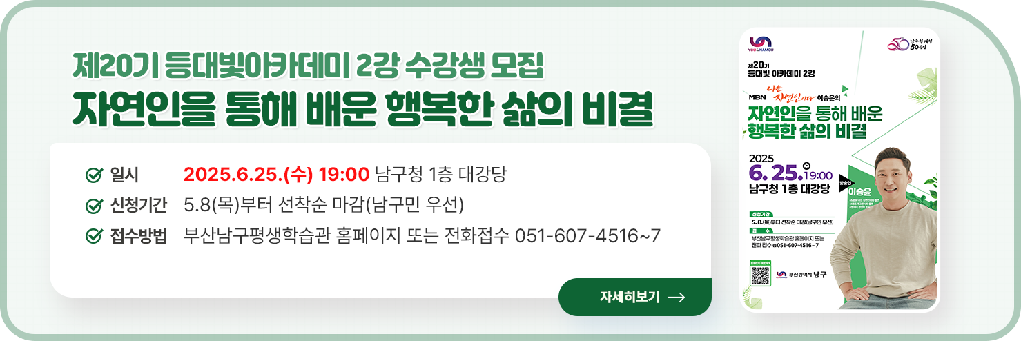 제20기 등대빛아카데미 2강 수강생 모집
	자연인을 통해 배운 행복한 삶의 비결
	일시:2025.6.25.(수) 19:00 남구청 1층 대강당
	신청기간:5.8(목)부터 선착순 마감(남구민 우선)
	접수방법:부산남구평생학습관 홈페이지 또는 전화접수 051-607-4516~7
	자세히보기
	