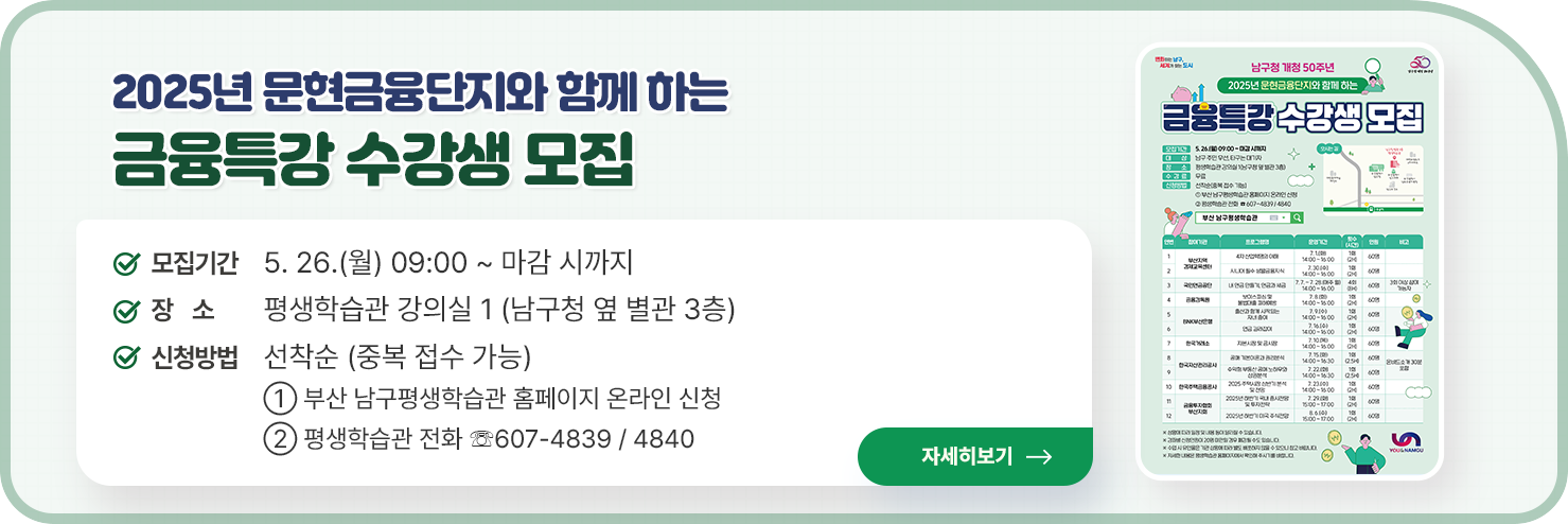 
2025년 문현금융단지와 함께 하는  금융특강 수강생 모집

○ 모집기간: 5. 26.(월) 09:00 ~ 마감 시까지
 
○ 장    소: 평생학습관 강의실 1 (남구청 옆 별관 3층)

○ 신청방법: 선착순 (중복 접수 가능)

① 부산 남구평생학습관 홈페이지 온라인 신청

② 평생학습관 전화 ☏607-4839 / 4840


자세히 보기
