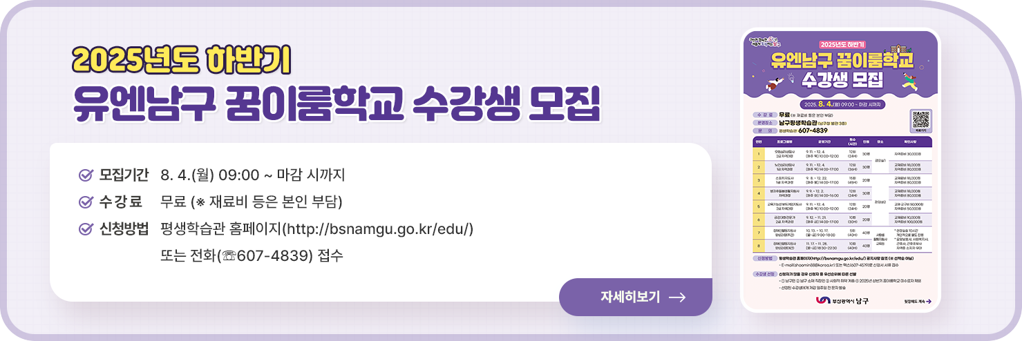 
    2025년도 하반기 유엔남구 꿈이룸학교 수강생 모집

○ 모집기간 : 8. 4.(월) 09:00 ~ 마감 시까지
               
○ 수 강 료 : 무료 (※ 재료비 등은 본인 부담)

○ 신청방법 : 평생학습관 홈페이지(http://bsnamgu.go.kr/edu/) 또는 전화(☏607-4839) 접수


자세히 보기
    
