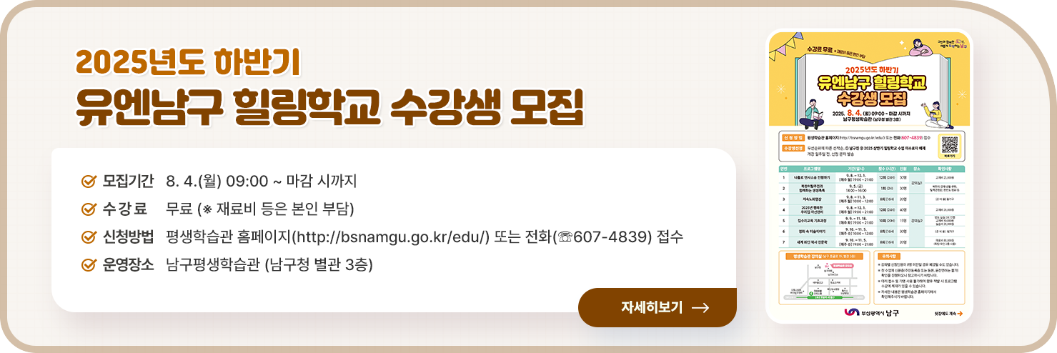 
2025년도 하반기 유엔남구 힐링학교 수강생 모집

○ 모집기간 : 8. 4.(월) 09:00 ~ 마감 시까지                 
○ 수 강 료 : 무료 (※ 재료비 등은 본인 부담)
○ 신청방법 : 평생학습관 홈페이지(http://bsnamgu.go.kr/edu/) 또는 전화(☏607-4839) 접수
○ 운영장소 : 남구평생학습관 (남구청 별관 3층)

자세히 보기
    