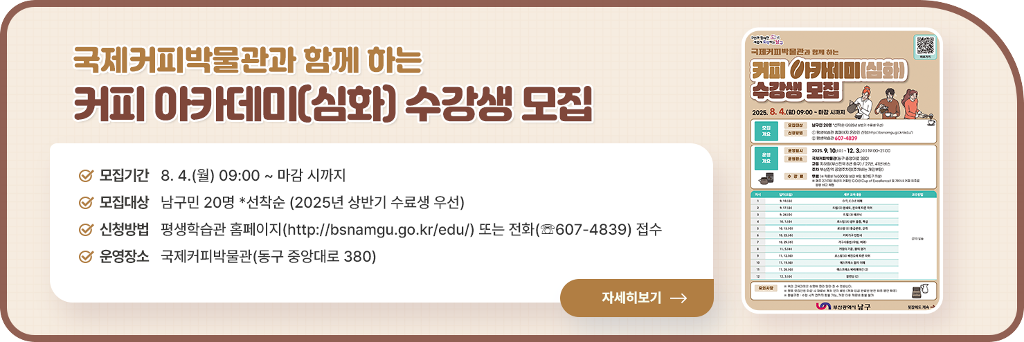 
국제커피박물관과 함께 하는 커피 아카데미(심화) 수강생 모집

○ 모집기간 : 8. 4.(월) 09:00 ~ 마감 시까지
○ 모집대상 : 남구민 20명 *선착순 (2025년 상반기 수료생 우선)
○ 신청방법 : 평생학습관 홈페이지(http://bsnamgu.go.kr/edu/) 또는 전화(☏607-4839) 접수
○ 운영장소 : 국제커피박물관(동구 중앙대로 380)

자세히 보기
    