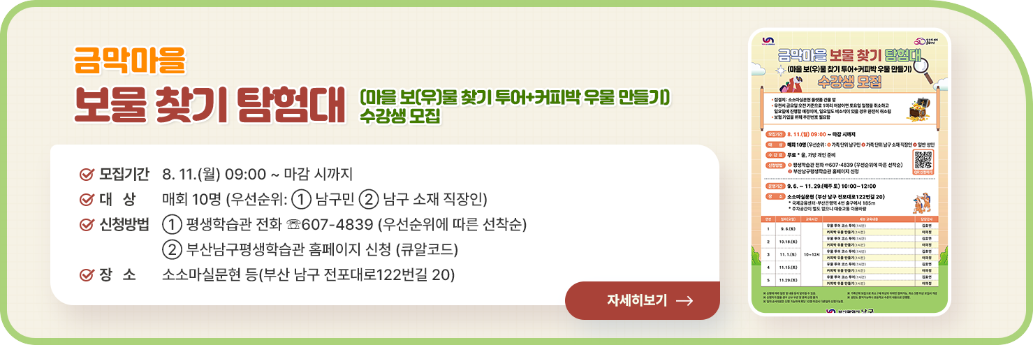 
	금막마을 보물 찾기 탐험대(마을 보(우)물 찾기 투어+커피박 우물 만들기) 수강생 모집

○ 모집기간: 8. 11.(월) 09:00 ~ 마감 시까지 
○ 대    상: 매회 10명 (우선순위: ① 남구민 ② 남구 소재 직장인)
○ 신청방법
① 평생학습관 전화 ☏607-4839 (우선순위에 따른 선착순)
② 부산남구평생학습관 홈페이지 신청 (큐알코드)
○ 장    소: 소소마실문현 등(부산 남구 전포대로122번길 20)

자세히 보기	
	
	