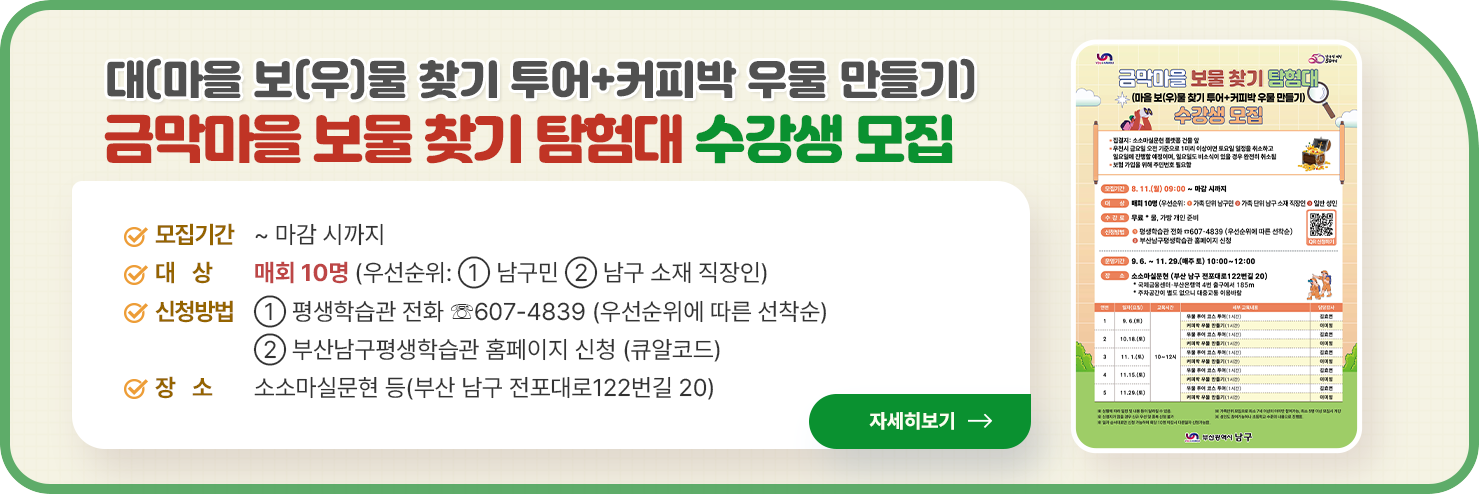 
	
		금막마을 보물 찾기 탐험대(마을 보(우)물 찾기 투어+커피박 우물 만들기) 수강생 모집

○ 모집기간: ~ 마감 시까지
○ 대    상: 매회 10명 (우선순위: ① 남구민 ② 남구 소재 직장인)
○ 신청방법
① 평생학습관 전화 ☏607-4839 (우선순위에 따른 선착순)
② 부산남구평생학습관 홈페이지 신청 (큐알코드)
○ 장    소: 소소마실문현 등(부산 남구 전포대로122번길 20)

자세히 보기
	