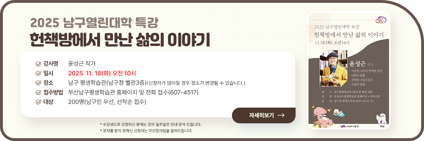 
	□ 강연명: 헌책방에서 만난 삶의 이야기

□ 강사명: 윤성근 작가
            - 이상한 나라의 헌책방 운영
            - 헌책방 기담수집가, 대화의 말들, 서점의 말들 저자

□ 일 시: 2025. 11. 18(화) 오전 10시

□ 장 소: 남구 평생학습관(남구청 별관3층)
            (신청자가 많아질 경우 장소가 변경될 수 있습니다.)

□ 접수방법: 부산남구평생학습관 홈페이지 및 전화 접수(607-4517)

□ 대 상: 200명(남구민 우선, 선착순 접수)

* 수강생으로 선정되신 분께는 강의 일주일전 안내 문자 드립니다.
* 문자를 받지 못하신 신청자는 미선정자임을 알려드립니다.
자세히보기