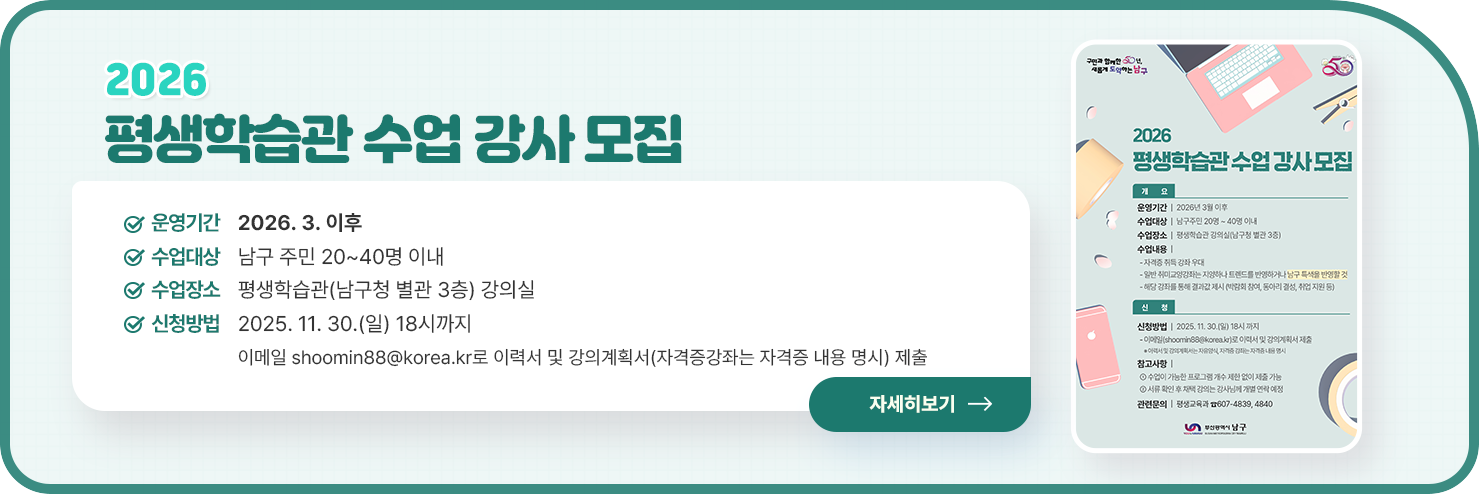 
	2026 평생학습관 수업 강사 모집
	○ 운영기간 : 2026. 3. 이후
○ 수업대상 : 남구 주민 20~40명 이내
○ 수업장소 : 평생학습관(남구청 별관 3층) 강의실
○ 신청방법 : 2025. 11. 30.(일) 18시까지
이메일 shoomin88@korea.kr로 이력서 및 강의계획서(자격증강좌는 자격증 내용 명시) 제출


자세히 보기
	