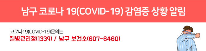 남구 코로나 19(COVID-19) 감염증 상황 알림 코로나19(COVID-19)문의는 질병관리청(1339)/ 남구 보건소(607-6460) 행정안내센터(주간) 607-3231~3240(09시~22시) / 행정안내센터(야간) 607-4222(22시~09시)