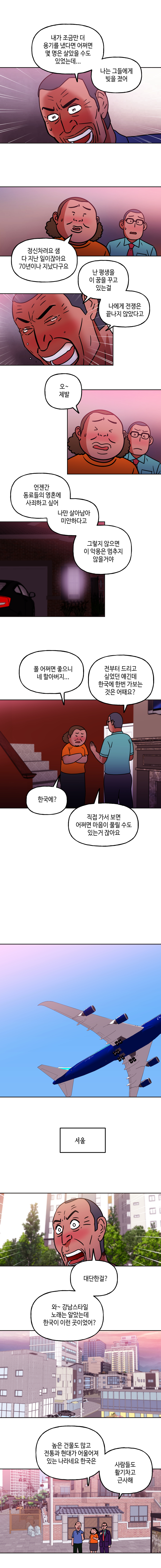 내가 조금만 더 용기를 냈다면 어쩌면 몇 명은 살았을 수도 있었는데... 나는 글들에게 빚을 졌어
        정신차려요 샘 다 지난 일이잖아요 70년이나 지났다구요
        난 평생을 이 꿈을 꾸고 있는걸 나에게 전쟁은 끝나지 않았다고
        오~제발 언젠간 동료들의 영혼에 사죄하고 싶어 나만 살아남아 미안하다고 그렇지 않으면 이 악몽은 멈추지 않을거야
        폴 어쩌면 좋으니 네 할아버지... 전부터 드리고 싶었던 얘긴데 한국에 한번 가보는 것은 어때요?
        한국에? 직접 가서 보면 어쩌면 마음이 풀릴 수도 있는거 잖아요
        서울 대단한걸? 와~강남스타일 노래는 알았는데 한국이 이런 곳이었어? 높은 거ㅓㄹ물도 많고 전통과 현대가 어울어져 있는 나라네요 한국은 사람들도 활기차고 근사해