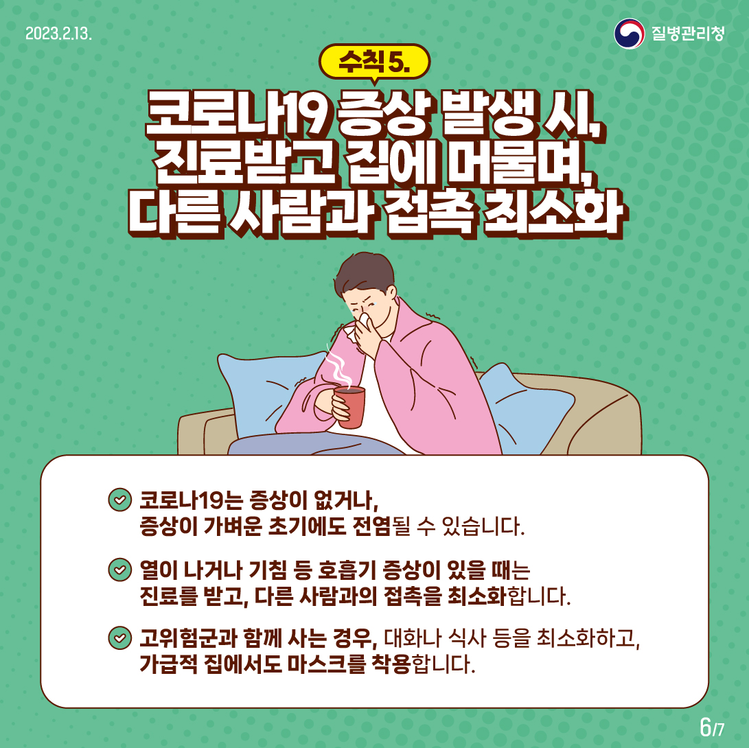 
	수칙5. 코로나 19 증상 발생 시, 진료 받고 집에 머물며, 다른 사람과 접촉 최소화합니다
    코로나19는 증상이 없거나 증상이 가벼운 초기에는 점염될 수 있습니다.
    열이 나거나 기침 등 호흡기 증상이 있을 때는 진료를 받고, 다른 사람과의 접촉을 최소화 합니다.
    고위험군과 함께 사는 경우, 대화나 식사 등을 최소화하고, 가급적 집에서도 마스크를 착용합니다.
