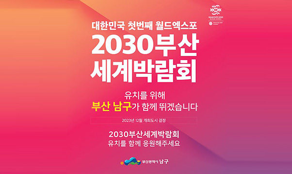 대한민국 첫번재 월드엑스포 
2030부산세계박람회
유치를 위해 부산남구가 함께 뛰겠습니다
2023년 12월 개최도시 결정
2030부산세계박람회 유치를 함께 응원해주세요
부산광역시 남구