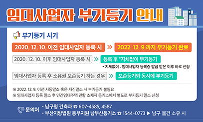 임대사업자 부기등기 안내
부기등기 시기
2020.12.10 이전 임대사업자 등록 시 >> 2022.12.9까지 부기등기 완료
2020.12.10 이후 임대사업자 등록 시 >> 등록 후 *지체없이 부기 등기
*지체없이 : 임대사업자 등록증 발급 받은 이후 받은 신청
임대사업자 등록 후 소유권 보존등기 하는 경우 >> 보존등기와 동시에 부기등기
※ 2022.12.9 이전 자동말소 혹은 자진말소 시 부기등기 불필요
※ 임대사업자 등록 말소 후 민간임대주택 환할 소재지 등기소에서 별도로 부기등기 말소 신청
문의처 : 남구청 건축과 607-4585, 4587
부산지방법원 동부지원 남부산등기소 1544-0773 남구물건 소유시