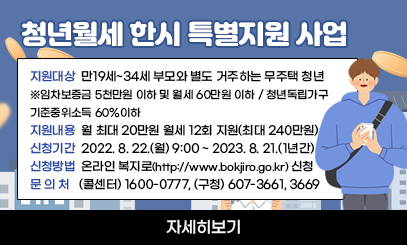 청년월세 한시 특별지원 사업
❍ 지원대상 : 만19세~34세 부모와 별도 거주하는 무주택 청년
-임차보증금 5천만원 이하 및 월세 60만원 이하/ 청년독립가구 기준중위소득 60%이하
❍ 지원내용 : 월 최대 20만원 월세 12회 지원(최대 240만원)
❍ 신청기간 : 2022. 8. 22.(월) 9:00 ~ 2023. 8. 21.(1년간)
❍ 신청방법 : 온라인 복지로(http://www.bokjiro.go.kr) 신청
❍ 문 의 처 : (콜센터) 1600-0777, (구청) 607-3661, 3669