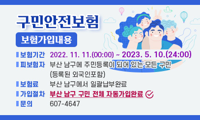 구민 안전보험
보험 가입 내용
- 보험기간: 2022. 11. 11.(00:00) ~ 2023. 5. 10.(24:00)
- 피보험자: 부산 남구에 주민등록이 되어 있는 모든 구민
(등록된 외국인 포함)
- 보 험 료: 부산 남구에서 일괄납부 완료
- 가입 절차: 부산 남구 구민 전체 자동 가입 완료
- 문의 : 607-4647