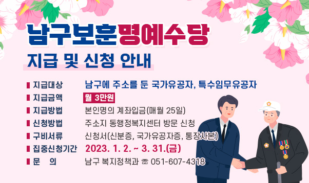 남구보훈명예수당 지급 및 신청 안내
 ❍ 지급대상 : 남구에 주소를 둔 국가유공자, 특수임무유공자
 ❍ 지급금액 : 월 3만원  
 ❍ 지급방법 : 본인명의 계좌입금(매월 25일)
 ❍ 신청방법 : 주소지 동행정복지센터 방문 신청
   - 구비서류 : 신청서(신분증, 국가유공자증, 통장사본)
 ❍ 집중신청기간 : 2023. 1. 2. ~ 3. 31.(금)
 ❍ 문    의 : 남구 복지정책과 ☏ 051-607-4318