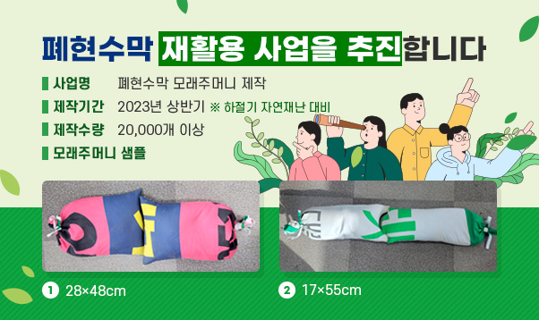 폐현수막 재활용 사업을 추진합니다.

□ 사 업 명 : 폐현수막 모래주머니 제작
□ 제작기간 : 2023년 상반기 ※ 하절기 자연재난 대비
□ 제작수량 : 20,000개 이상
□ 모래주머니 샘플
  ① 28×48cm
  ② 17×55cm
