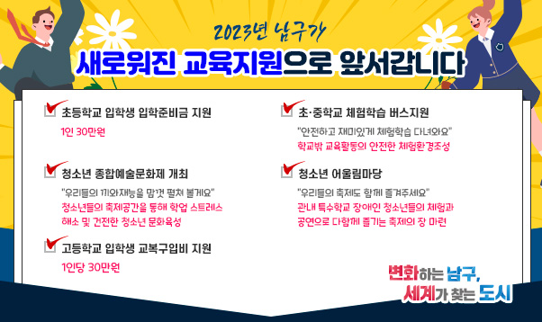 2023년 남구가
새로워진 교육지원으로 앞서갑니다
초등학교 입학생 입학준비금 지원
-1인 30만원
초·중학교 체험학습 버스지원
- “안전하고 재미있게 체험학습 다녀와요” 학교밖 교육활동의 안전한 체험환경조성  
청소년 종합예술문화제 개최
- “우리들의 끼와재능을 맘껏 펼쳐 볼게요” 청소년들의 축제공간을 통해 학업 스트레스 해소 및 건전한 청소년 문화육성  
청소년 어울림마당
- “우리들의 축제도 함께 즐겨주세요” 관내 특수학교 장애인 청소년들의 체험과 공연으로 다함께 즐기는 축제의 장 마련
고등학교 입학생 교복구입비 지원
- 1인당 30만원
변화하는 남구, 세계가 찾는 도시