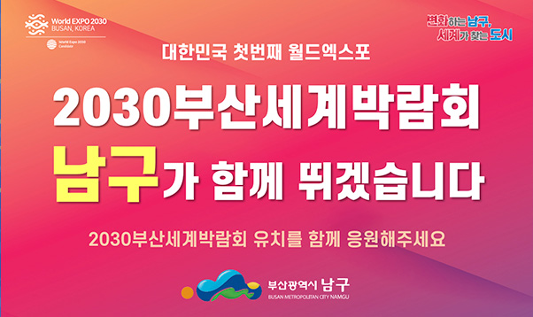 대한민국 첫번재 월드엑스포 
2030부산세계박람회
유치를 위해 부산남구가 함께 뛰겠습니다
2023년 12월 개최도시 결정
2030부산세계박람회 유치를 함께 응원해주세요
부산광역시 남구
