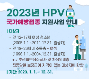 2023년 HPV 국가예방접종 지원사업 안내
❍ 대상자
∙ 만 12~17세 여성 청소년 (2005.1.1.~2011.12.31. 출생자)
∙ 만 18~26세 저소득층* 여성 (1996.1.1.~2004.12.31. 출생자)
* 기초생활보장수급자 및 차상위계층, 접종당일 보장급여 자격이 있는 대상자에 한함
❍ 기간: 2023. 1. 1. ~ 12. 31.