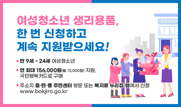 여성청소년 생리용품,
한 번 신청하고
계속 지원받으세요!
-만 9세 ~ 24세 여성청소년
-연 최대 156,000원(월 13,000원) 지원,
국민행복카드로 구매
-주소지 읍·면·동 주민센터 방문 또는 복지로 누리집·앱에서 신청
www.bokjiro.go.kr