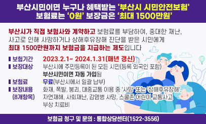 부산시민이면 누구나 혜택받는 '부산시 시민안전보험' 보험료는 0원 보장금은 최대 1500만원
부산시가 직접 보험사와 계약하고 보험료를 부담하여, 중대한 재난, 사고로 인해
사망하거나 상해후유장해 진단을 받은 시민에게 최대 1500만원까지 보험금을 지급하는 제도입니다
보험기간 : 2023.2.1~ 2024.1.31(매년 갱신)
보장대상 : 부산시에 주민등록이 된 모든 시민(등록 외국인 포함) 부산시민이면 자동 가입된
보험료 : 무료(부산시에서 일괄 납부)
보장내용(8개항목)
: 화재, 폭발, 붕괴, 대중교통 이용 중 '사망' 또는 '상해후유장해', 자연재해, 사회재난, 감염병 사망, 스쿨존 어린이 교통사고 부상 치료비