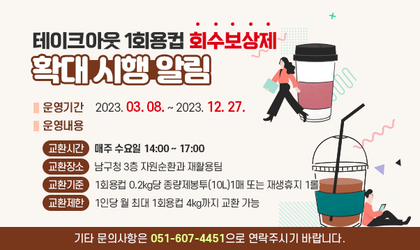 테이크아웃 1회용컵 회수보상제」 확대 시행 알림
❍ 운영기간 : 2023. 03. 08. ~ 2023. 12. 27.
❍ 운영내용
-교환시간 : 매주 수요일 14:00 ~ 17:00
-교환장소 : 남구청 3층 자원순환과 재활용팀
-교환기준 : 1회용컵 0.2kg당 종량제봉투(10L)1매 또는 재생휴지 1롤
-교환제한 : 1인당 월 최대 1회용컵 4kg까지 교환 가능

기타 문의사항은 051-607-4451으로 연락주시기 바랍니다.