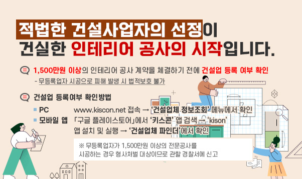 적법한 건설사업자의 선정이 건실한 인테리어 공사의 시작입니다.

○ 1,500만원 이상의 인테리어 공사 계약을 쳬결하기 전에 건설업 등록
여부 확인 – 무등록업자 시공으로 피해 발생 시 법적보호 불가
☞ 건설업 등록여부 확인방법
▷ PC : www.kiscon.net 접속 → ‘건설업체 정보조회’ 메뉴에서 확인
▷ 모바일 앱 : 「구글 플레이스토어」에서 ‘키스콘’ 앱 검색 → ‘kison’
앱 설치 및 실행 → ‘건설업체 파인더’에서 확인
※ 무등록업자가 1,500만원 이상의 전문공사를 시공하는 경우 형사처벌
대상이므로 관할 경찰서에 신고