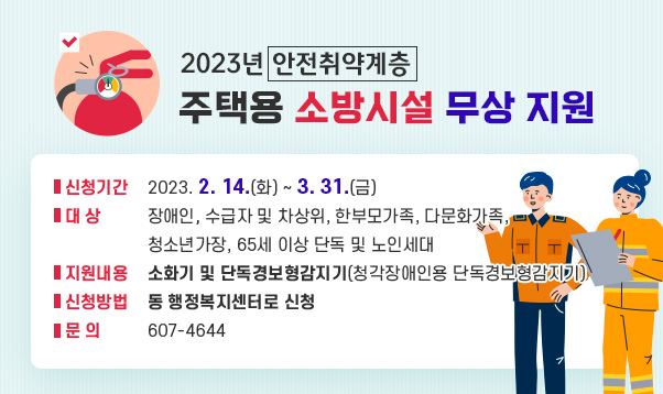 2023년 안전취약계층 주택용 소방시설 무상 지원

- 신청기간 : 2023. 2. 14.(화) ~ 3. 31.(금)
- 대 상 : 장애인, 수급자 및 차상위, 한부모가족, 다문화가족, 청소년가장, 65세 이상 단독 및 노인세대
- 지원내용 : 소화기 및 단독경보형감지기(청각장애인용 단독경보형감지기)
- 신청방법 : 동 행정복지센터로 신청
- 문 의 : 607-4644