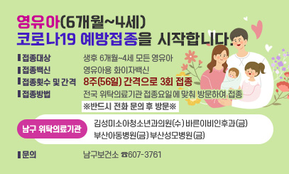 영유아(6개월~4세) 코로나19 예방접종을 시작합니다.
○ 접종대상 : 생후 6개월~4세 모든 영유아
○ 접종백신 : 영유아용 화이자백신
○ 접종횟수 및 간격 : 8주(56일) 간격으로 3회 접종
○ 접종방법 : 전국 위탁의료기관 접종요일에 맞춰 방문하여 접종
※반드시 전화 문의 후 방문※
☞남구 위탁의료기관
김성미소아청소년과의원(수) 바른이비인후과(금)
부산아동병원(금) 부산성모병원(금)
○ 문의 : 남구보건소 ☎607-3761