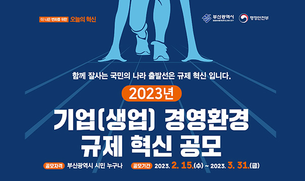 더 나은 변화를 위한 오늘의 혁신
함께 잘사는 국민의 나라 출발선은 규제 혁신 입니다.
2023년 기업(생업) 경영환경 규제 혁신 공모
공모자격: 부산광역시 시민 누구나
공모기간 : 2023.2.15(수) ~ 2023. 3. 31(금)