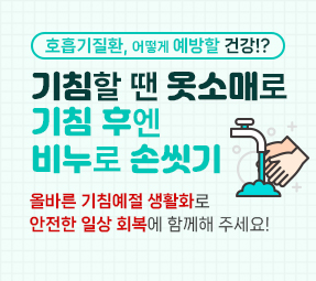 새창으로 호흡기질환, 어떻게 예방할 건강!?
기침할 땐 옷소매로
기침 후엔
비누로 손씻기
올바른 기침예절 생활화로
안전한 일상 회복에 함께해 주세요!