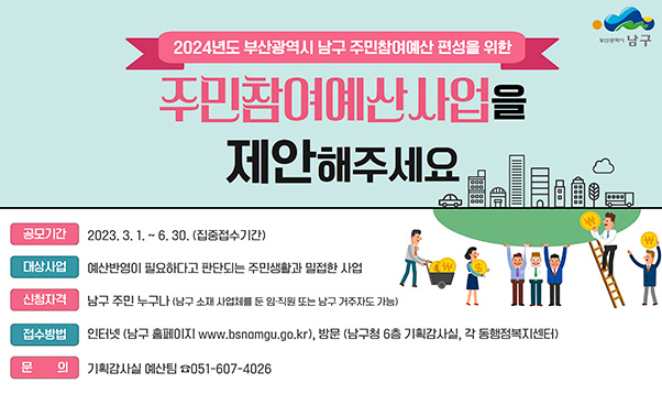 2024년 부산광역시 남구 주민참여예산 편성을 위한

주민참여예산사업을 제안해주세요
공모기간 : 2023.3.1 ~ 6.30(집중접수기간)
대상사업 : 예산반영이 필요하다고 판단되는 주민생활과 밀접한 사업
신청자격 : 남구 주민 누구나(남구 소재 사업체를 둔 임직원 또는 남구 거주자도 가능)
접수방법 : 인터넷(남구 홈페이지 www.bsnamgu.go.kr), 방문(남구 6층 기획감사실, 각 동행정복지센터)
문의 : 기획감사실 예산팀 051-607-4026