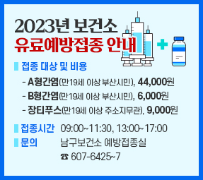 2023년 보건소 유료예방접종 안내
ㅇ 접종 대상 및 비용
- A형간염(만19세 이상 부산시민), 44,000원
- B형간염(만19세 이상 부산시민), 6,000원
- 장티푸스(만19세 이상 주소지무관), 9,000원
ㅇ 접종시간 : 09:00∼11:30, 13:00∼17:00
ㅇ 문의 : 남구보건소 예방접종실 ☎ 607-6425∼7