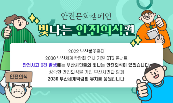 안전문화캠페인「빛나는 안전의식편」

2022 부산불꽃축제
2030 부산세계박람회 유치 기원 BTS 콘서트
안전사고 0건 발생에는
부산시민들의 빛나는 안전의식이 있었습니다.
성숙한 안전의식을 가진 부산시민과 함께
2030 부산세계박람회 유치를 응원합니다.
