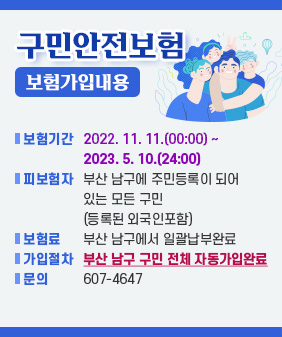 구민 안전보험
보험 가입 내용
- 보험기간: 2022. 11. 11.(00:00) ~ 2023. 5. 10.(24:00)
- 피보험자: 부산 남구에 주민등록이 되어 있는 모든 구민
(등록된 외국인 포함)
- 보 험 료: 부산 남구에서 일괄납부 완료
- 가입 절차: 부산 남구 구민 전체 자동 가입 완료
- 문의 : 607-4647