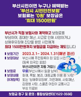부산시민이면 누구나 혜택받는 '부산시 시민안전보험' 보험료는 0원 보장금은 최대 1500만원
부산시가 직접 보험사와 계약하고 보험료를 부담하여, 중대한 재난, 사고로 인해
사망하거나 상해후유장해 진단을 받은 시민에게 최대 1500만원까지 보험금을 지급하는 제도입니다
보험기간 : 2023.2.1~ 2024.1.31(매년 갱신)
보장대상 : 부산시에 주민등록이 된 모든 시민(등록 외국인 포함) 부산시민이면 자동 가입된
보험료 : 무료(부산시에서 일괄 납부)
보장내용(8개항목)
: 화재, 폭발, 붕괴, 대중교통 이용 중 '사망' 또는 '상해후유장해', 자연재해, 사회재난, 감염병 사망, 스쿨존 어린이 교통사고 부상 치료비