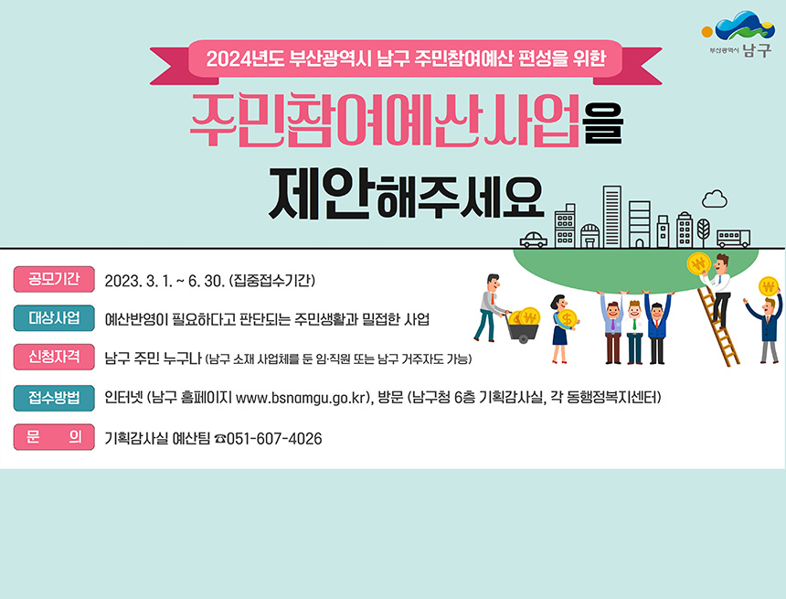 2024년 부산광역시 남구 주민참여예산 편성을 위한
주민참여예산사업을 제안해주세요
공모기간 : 2023.3.1 ~ 6.30(집중접수기간)
대상사업 : 예산반영이 필요하다고 판단되는 주민생활과 밀접한 사업
신청자격 : 남구 주민 누구나(남구 소재 사업체를 둔 임직원 또는 남구 거주자도 가능)
접수방법 : 인터넷(남구 홈페이지 www.bsnamgu.go.kr), 방문(남구 6층 기획감사실, 각 동행정복지센터)
문의 : 기획감사실 예산팀 051-607-4026