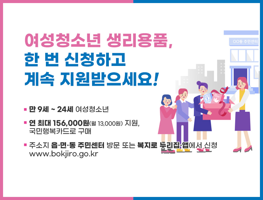 여성청소년 생리용품,
한 번 신청하고
계속 지원받으세요!
-만 9세 ~ 24세 여성청소년
-연 최대 156,000원(월 13,000원) 지원,
국민행복카드로 구매
-주소지 읍·면·동 주민센터 방문 또는 복지로 누리집·앱에서 신청
www.bokjiro.go.kr