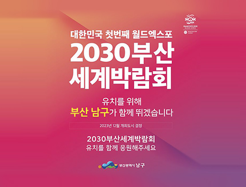 대한민국 첫번재 월드엑스포
2030부산세계박람회
유치를 위해 부산남구가 함께 뛰겠습니다
2023년 12월 개최도시 결정
2030부산세계박람회 유치를 함께 응원해주세요
부산광역시 남구