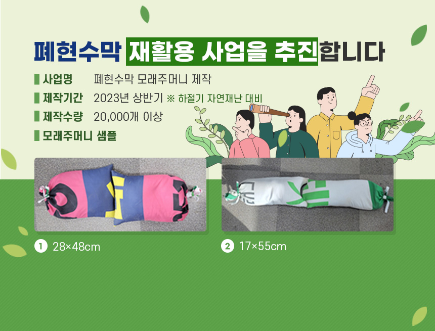 폐현수막 재활용 사업을 추진합니다.
□ 사 업 명 : 폐현수막 모래주머니 제작
□ 제작기간 : 2023년 상반기 ※ 하절기 자연재난 대비
□ 제작수량 : 20,000개 이상
□ 모래주머니 샘플
① 28×48cm
② 17×55cm