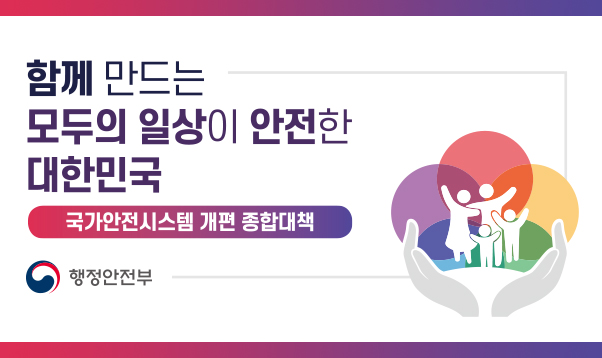 함께 만드는 모두의 일상이 안전한 대한민국
국가안전시스템 개편 종합대책
행정안전부