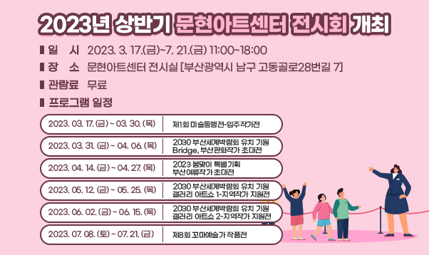 ○ 일    시: 2023. 3. 17.(금)~7. 21.(금) 11:00~18:00
○ 장    소: 문현아트센터 전시실 [부산광역시 남구 고동골로28번길 7]
○ 관 람 료: 무료
○ 프로그램 일정

2023. 03. 17. (금) ~ 03. 30. (목)
제1회 미술동행전-입주작가전
2023. 03. 31. (금) ~ 04. 06. (목)
2030 부산세계박람회 유치 기원
Bridge, 부산판화작가 초대전
2023. 04. 14. (금) ~ 04. 27. (목)
2023 봄맞이 특별기획
부산여류작가 초대전
2023. 05. 12. (금) ~ 05. 25. (목)
2030 부산세계박람회 유치 기원
갤러리 아트쇼 1-지역작가 지원전
2023. 06. 02. (금) ~ 06. 15. (목)
2030 부산세계박람회 유치 기원
갤러리 아트쇼 2-지역작가 지원전
2023. 07. 08. (토) ~ 07. 21. (금)
제8회 꼬마예술가 작품전