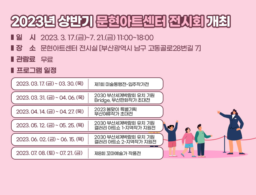 ○ 일    시: 2023. 3. 17.(금)~7. 21.(금) 11:00~18:00
○ 장    소: 문현아트센터 전시실 [부산광역시 남구 고동골로28번길 7]
○ 관 람 료: 무료
○ 프로그램 일정

2023. 03. 17. (금) ~ 03. 30. (목)
제1회 미술동행전-입주작가전
2023. 03. 31. (금) ~ 04. 06. (목)
2030 부산세계박람회 유치 기원
Bridge, 부산판화작가 초대전
2023. 04. 14. (금) ~ 04. 27. (목)
2023 봄맞이 특별기획
부산여류작가 초대전
2023. 05. 12. (금) ~ 05. 25. (목)
2030 부산세계박람회 유치 기원
갤러리 아트쇼 1-지역작가 지원전
2023. 06. 02. (금) ~ 06. 15. (목)
2030 부산세계박람회 유치 기원
갤러리 아트쇼 2-지역작가 지원전
2023. 07. 08. (토) ~ 07. 21. (금)
제8회 꼬마예술가 작품전